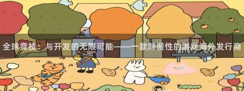 im电竞官网平台代理开号流程：全球竞技：与开发的无限可能——一款颠覆性的游戏海外发行商
